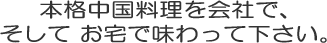 本格中国料理を会社で、そしてお宅で味わって下さい。